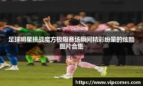 足球明星挑战魔方极限赛场瞬间精彩纷呈的炫酷图片合集