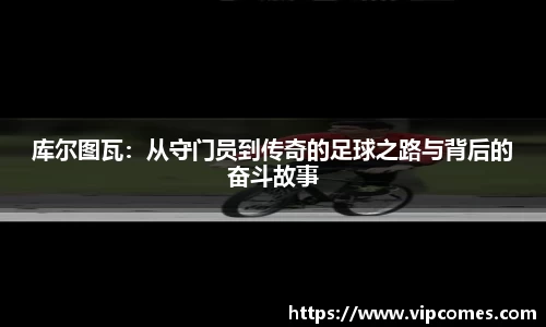 库尔图瓦：从守门员到传奇的足球之路与背后的奋斗故事