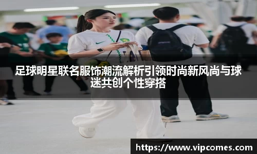 足球明星联名服饰潮流解析引领时尚新风尚与球迷共创个性穿搭